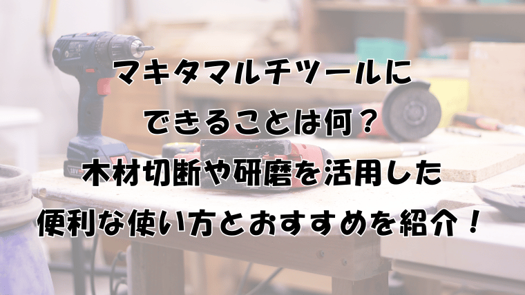 マキタマルチツールにできることは？木材切断や研磨を活用した便利な使い方とおすすめを紹介！